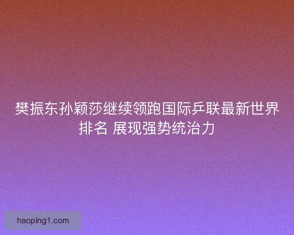 樊振东孙颖莎继续领跑国际乒联最新世界排名 展现强势统治力