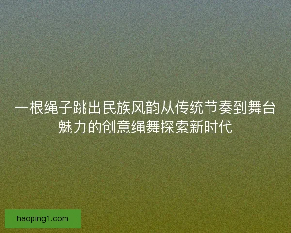 一根绳子跳出民族风韵从传统节奏到舞台魅力的创意绳舞探索新时代