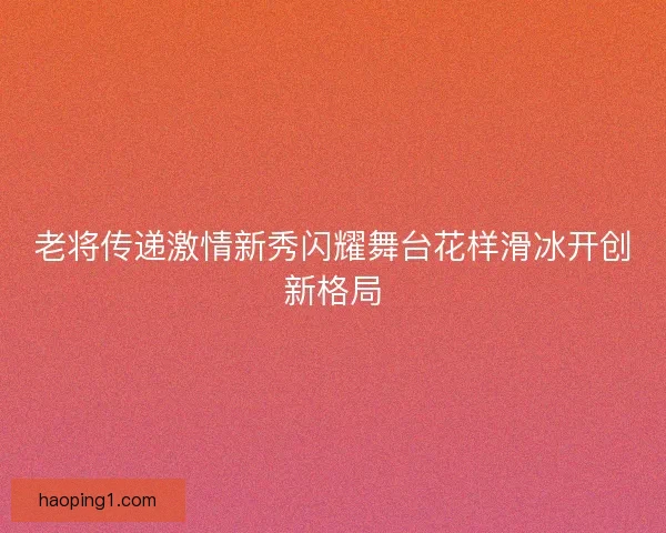老将传递激情新秀闪耀舞台花样滑冰开创新格局