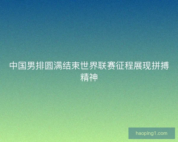 中国男排圆满结束世界联赛征程展现拼搏精神
