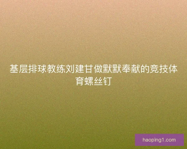 基层排球教练刘建甘做默默奉献的竞技体育螺丝钉