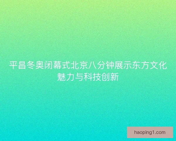 平昌冬奥闭幕式北京八分钟展示东方文化魅力与科技创新