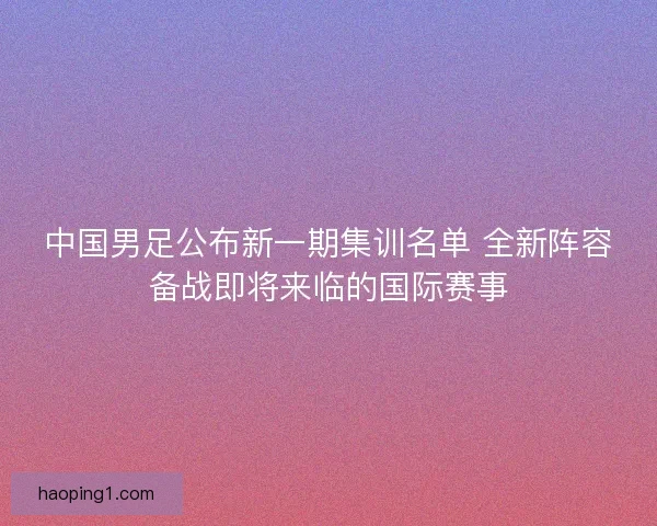 中国男足公布新一期集训名单 全新阵容备战即将来临的国际赛事