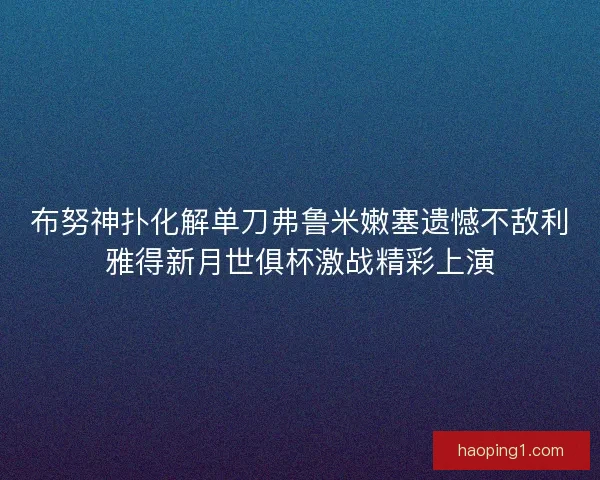 布努神扑化解单刀弗鲁米嫩塞遗憾不敌利雅得新月世俱杯激战精彩上演