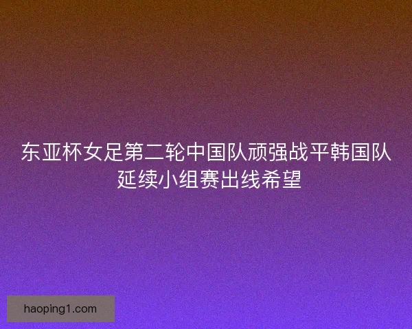 东亚杯女足第二轮中国队顽强战平韩国队 延续小组赛出线希望