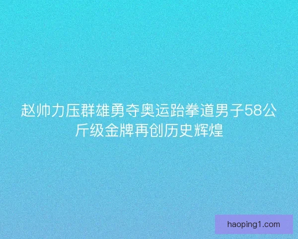 赵帅力压群雄勇夺奥运跆拳道男子58公斤级金牌再创历史辉煌