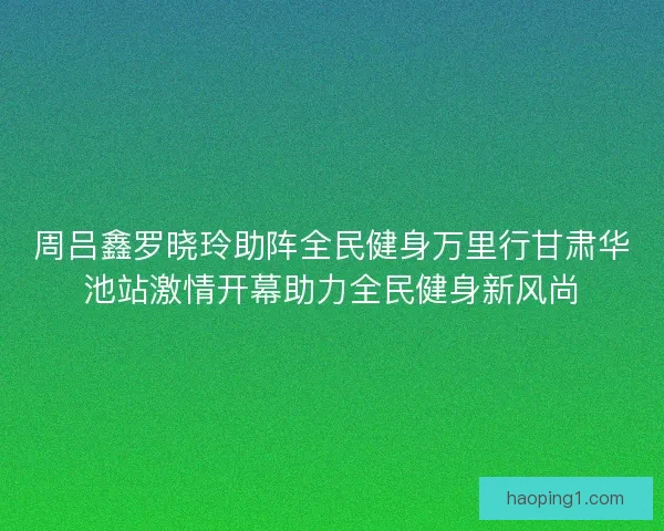 周吕鑫罗晓玲助阵全民健身万里行甘肃华池站激情开幕助力全民健身新风尚