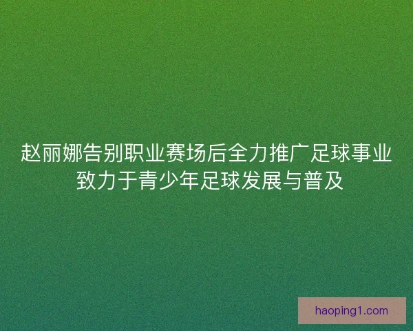 赵丽娜告别职业赛场后全力推广足球事业 致力于青少年足球发展与普及
