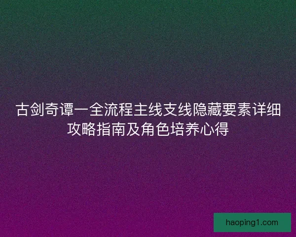 古剑奇谭一全流程主线支线隐藏要素详细攻略指南及角色培养心得