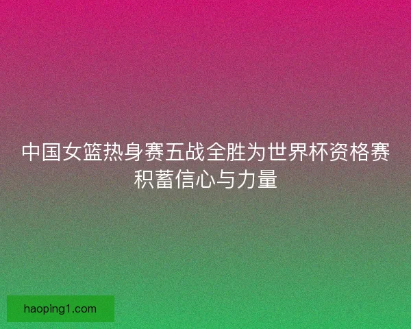 中国女篮热身赛五战全胜为世界杯资格赛积蓄信心与力量
