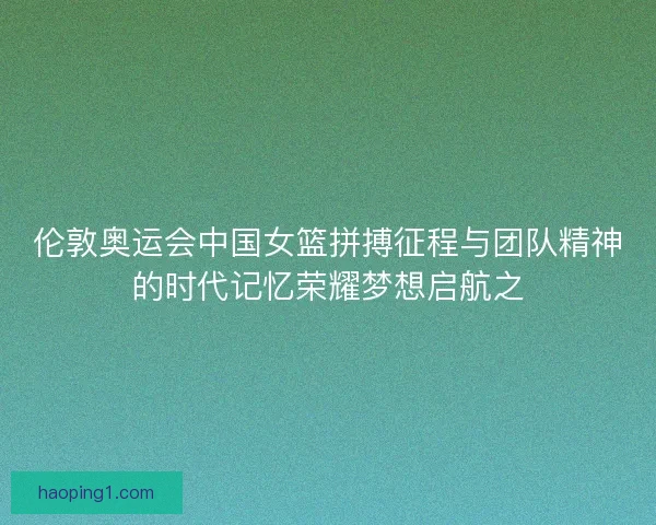 伦敦奥运会中国女篮拼搏征程与团队精神的时代记忆荣耀梦想启航之