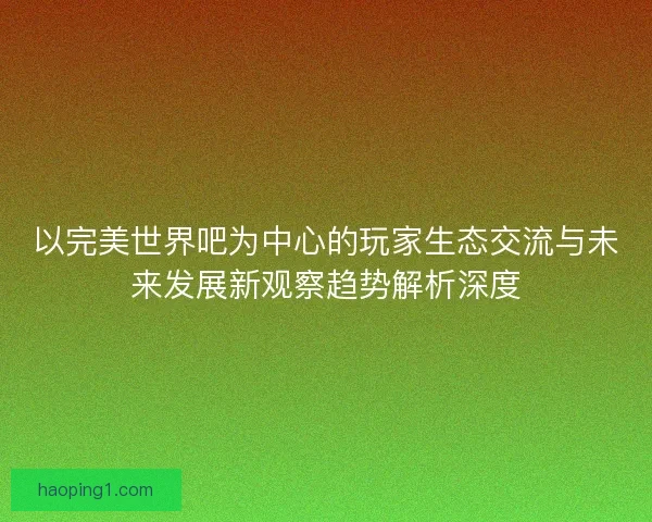 以完美世界吧为中心的玩家生态交流与未来发展新观察趋势解析深度