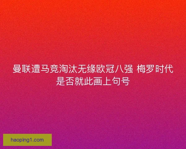 曼联遭马竞淘汰无缘欧冠八强 梅罗时代是否就此画上句号