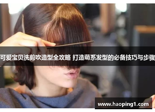可爱宝贝洗剪吹造型全攻略 打造萌系发型的必备技巧与步骤
